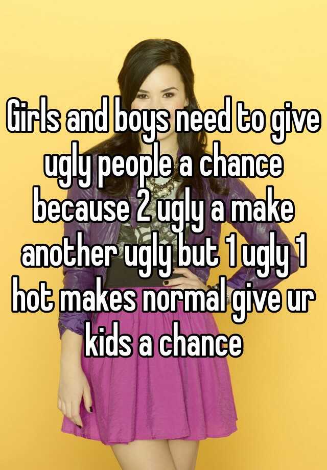 Girls and boys need to give ugly people a chance because 2 ugly a make another ugly but 1 ugly 1 hot makes normal give ur kids a chance