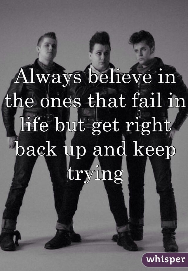 Always believe in the ones that fail in life but get right back up and keep trying 