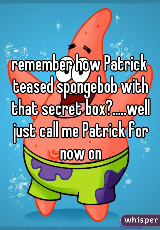 remember how Patrick teased spongebob with that secret box?.....well just call me Patrick for now on
