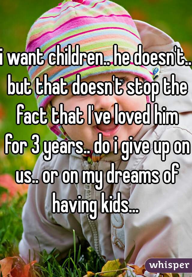 i want children.. he doesn't.. but that doesn't stop the fact that I've loved him for 3 years.. do i give up on us.. or on my dreams of having kids... 