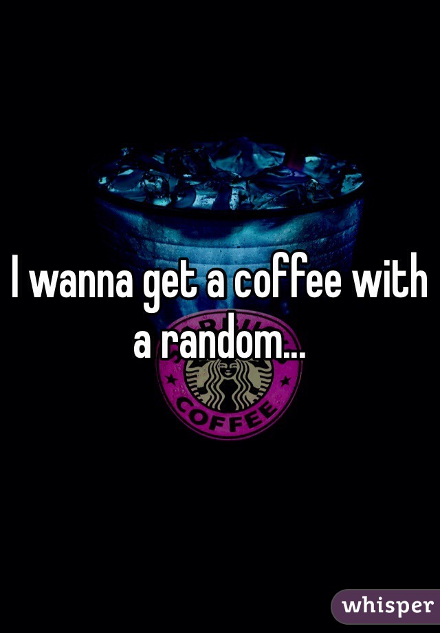 I wanna get a coffee with a random...