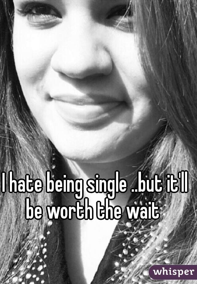 I hate being single ..but it'll be worth the wait  