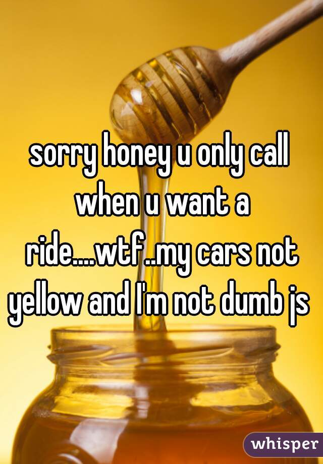 sorry honey u only call when u want a ride....wtf..my cars not yellow and I'm not dumb js 