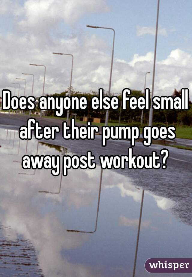 Does anyone else feel small after their pump goes away post workout? 