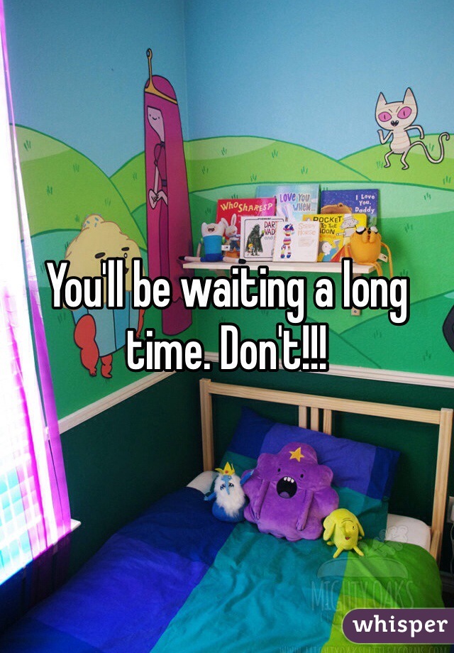 You'll be waiting a long time. Don't!!!