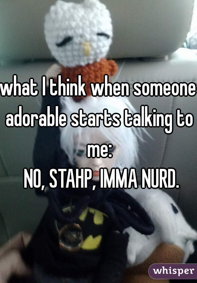 what I think when someone adorable starts talking to me:

  NO, STAHP, IMMA NURD.