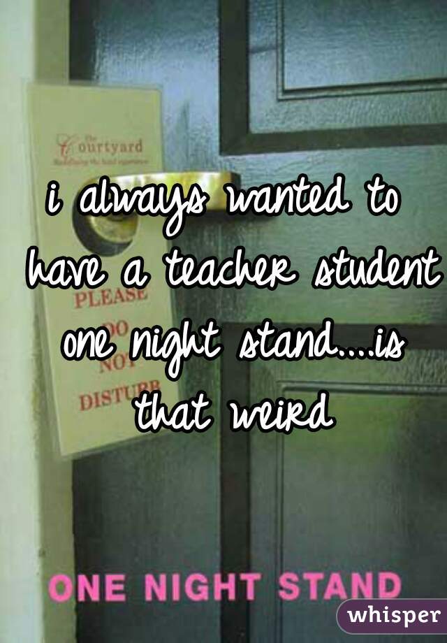 i always wanted to have a teacher student one night stand....is that weird