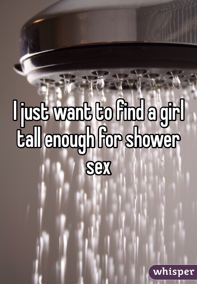I just want to find a girl tall enough for shower sex 