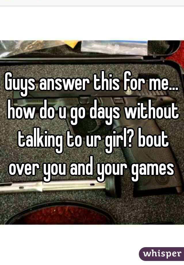 Guys answer this for me... how do u go days without talking to ur girl? bout over you and your games 