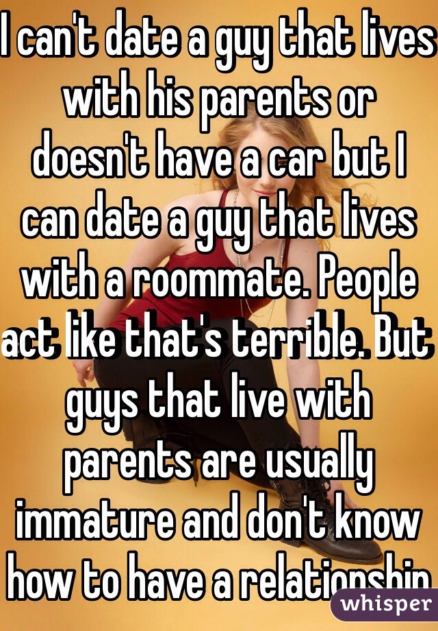 I can't date a guy that lives with his parents or doesn't have a car but I can date a guy that lives with a roommate. People act like that's terrible. But guys that live with parents are usually immature and don't know how to have a relationship 