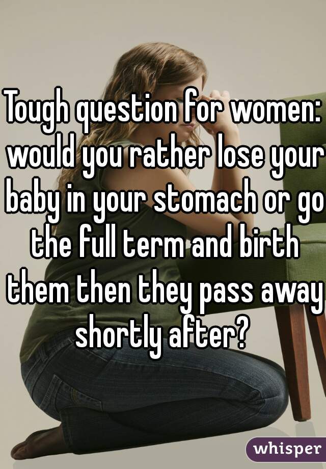 Tough question for women: would you rather lose your baby in your stomach or go the full term and birth them then they pass away shortly after? 