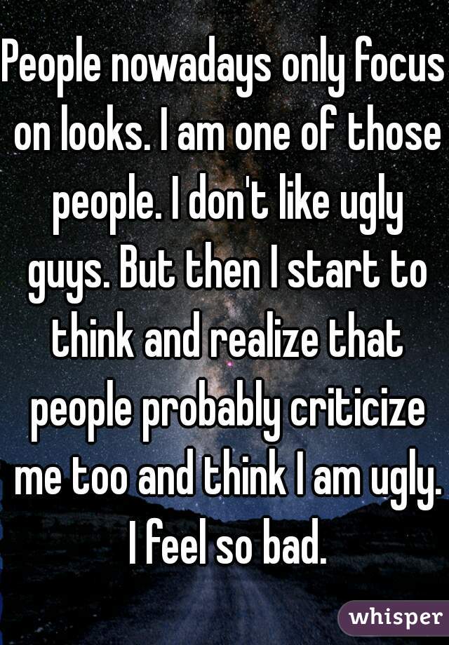 People nowadays only focus on looks. I am one of those people. I don't like ugly guys. But then I start to think and realize that people probably criticize me too and think I am ugly. I feel so bad.