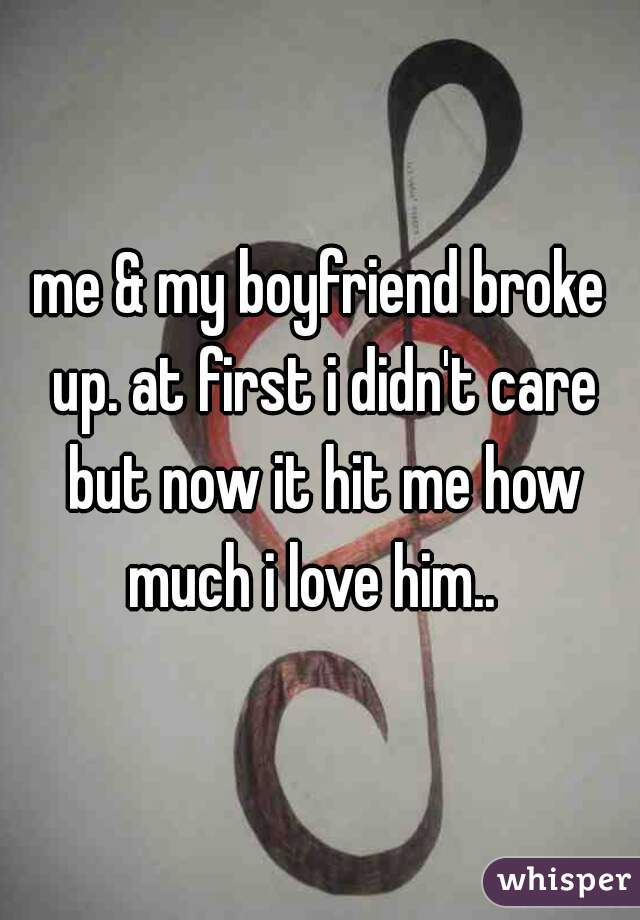 me & my boyfriend broke up. at first i didn't care but now it hit me how much i love him..  