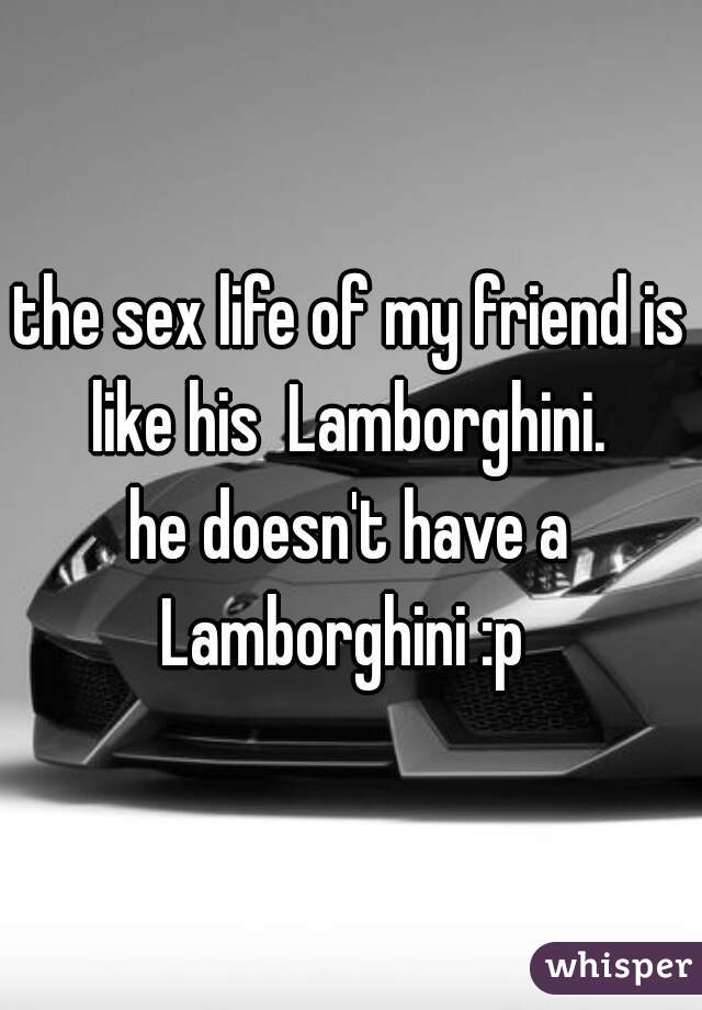 the sex life of my friend is like his  Lamborghini. 
he doesn't have a Lamborghini :p  