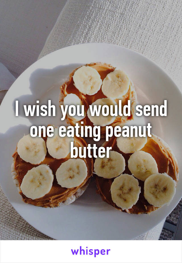 I wish you would send one eating peanut butter