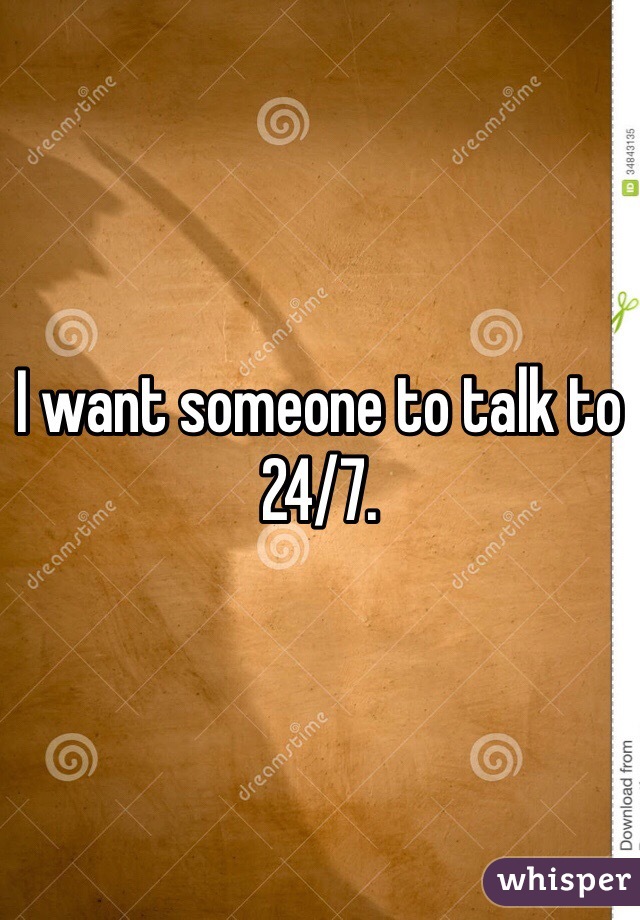 I want someone to talk to 24/7. 