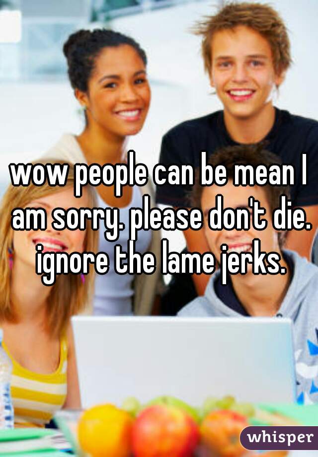 wow people can be mean I am sorry. please don't die. ignore the lame jerks.
