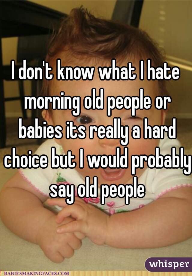 I don't know what I hate morning old people or babies its really a hard choice but I would probably say old people