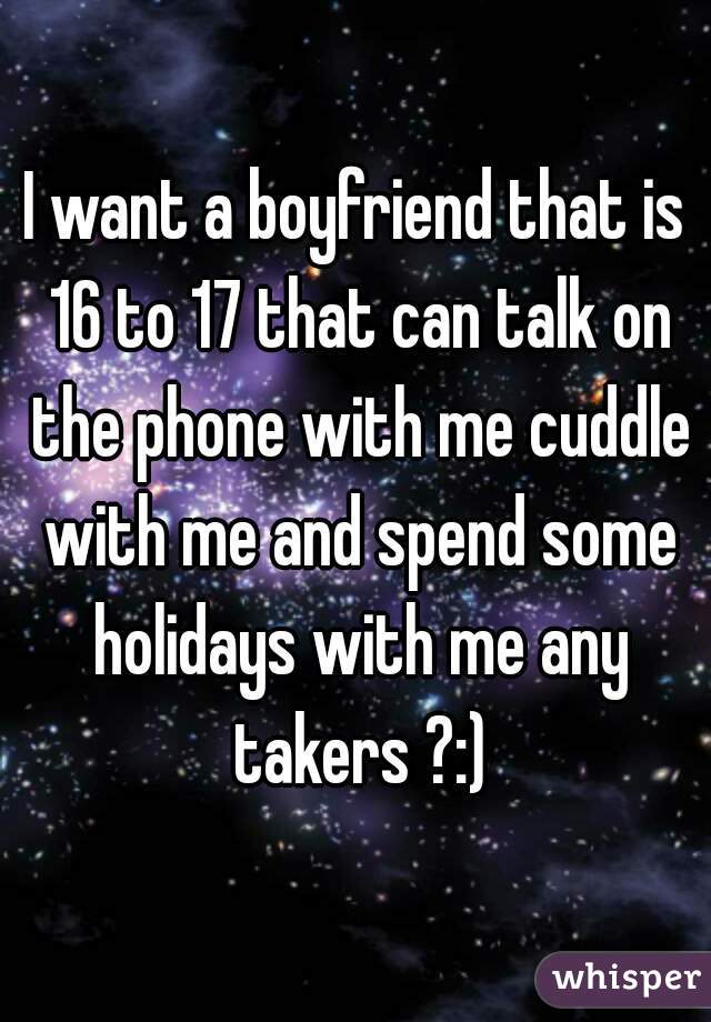 I want a boyfriend that is 16 to 17 that can talk on the phone with me cuddle with me and spend some holidays with me any takers ?:)