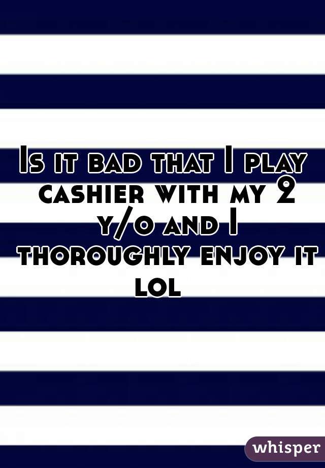 Is it bad that I play cashier with my 2 y/o and I thoroughly enjoy it lol  