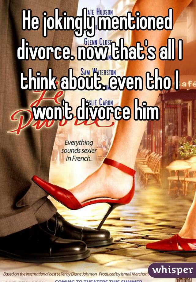 He jokingly mentioned divorce. now that's all I think about. even tho I won't divorce him  