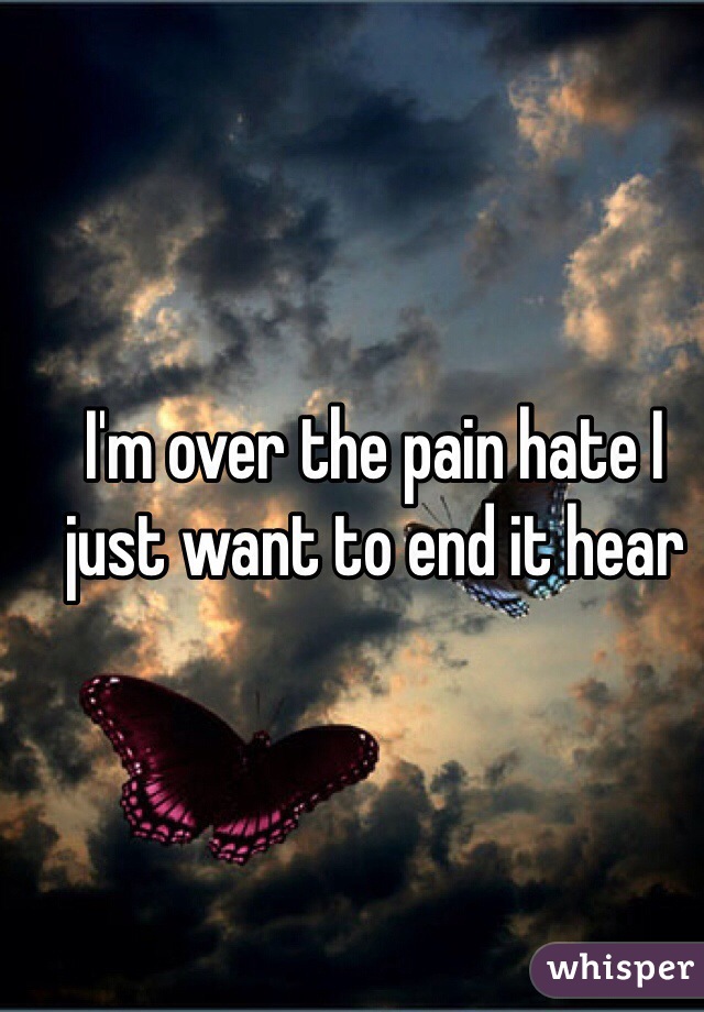I'm over the pain hate I just want to end it hear 