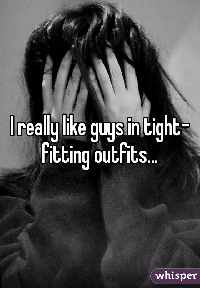 I really like guys in tight-fitting outfits...
