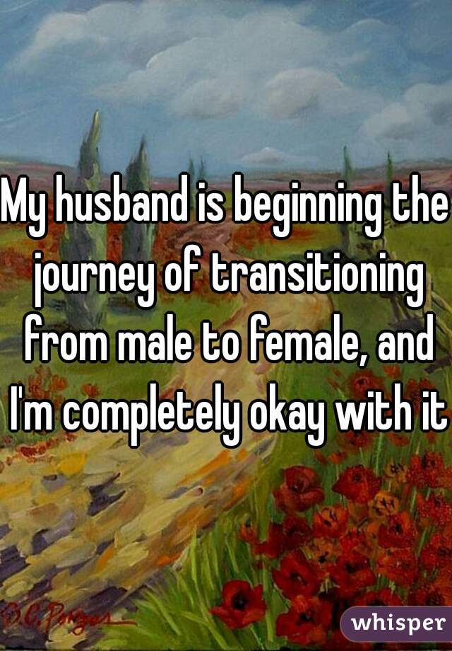 My husband is beginning the journey of transitioning from male to female, and I'm completely okay with it.