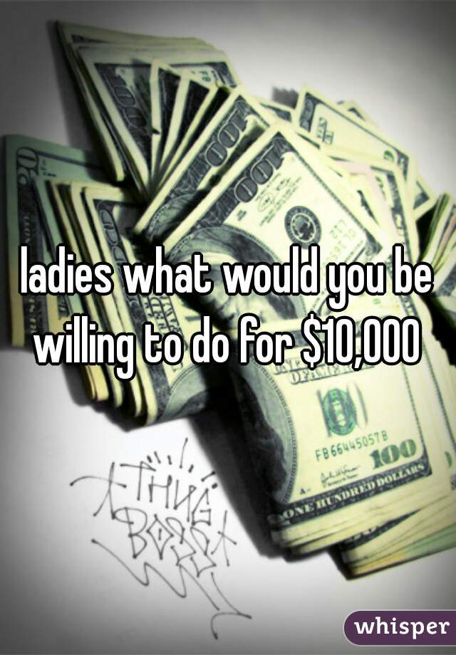 ladies what would you be willing to do for $10,000 