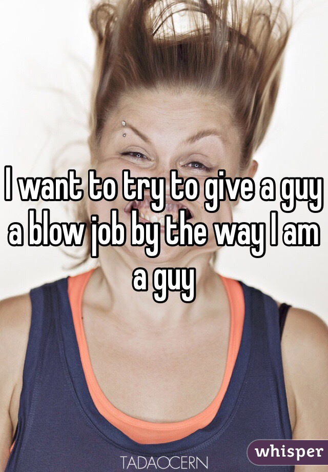 I want to try to give a guy a blow job by the way I am a guy 