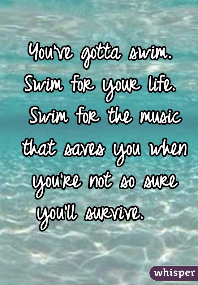  You've gotta swim. 
Swim for your life.
 Swim for the music that saves you when you're not so sure you'll survive.   