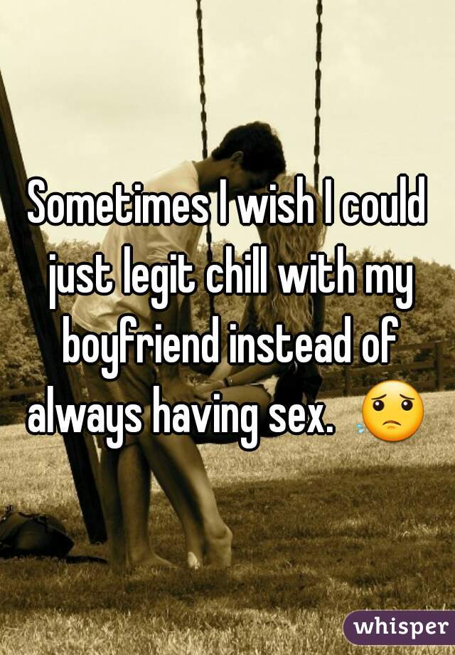 Sometimes I wish I could just legit chill with my boyfriend instead of always having sex.  😟  