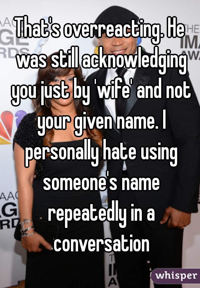 That's overreacting. He was still acknowledging you just by 'wife' and not your given name. I personally hate using someone's name repeatedly in a conversation
