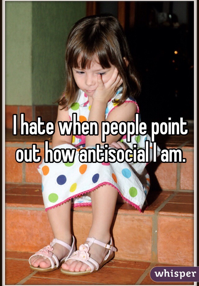 I hate when people point out how antisocial I am. 