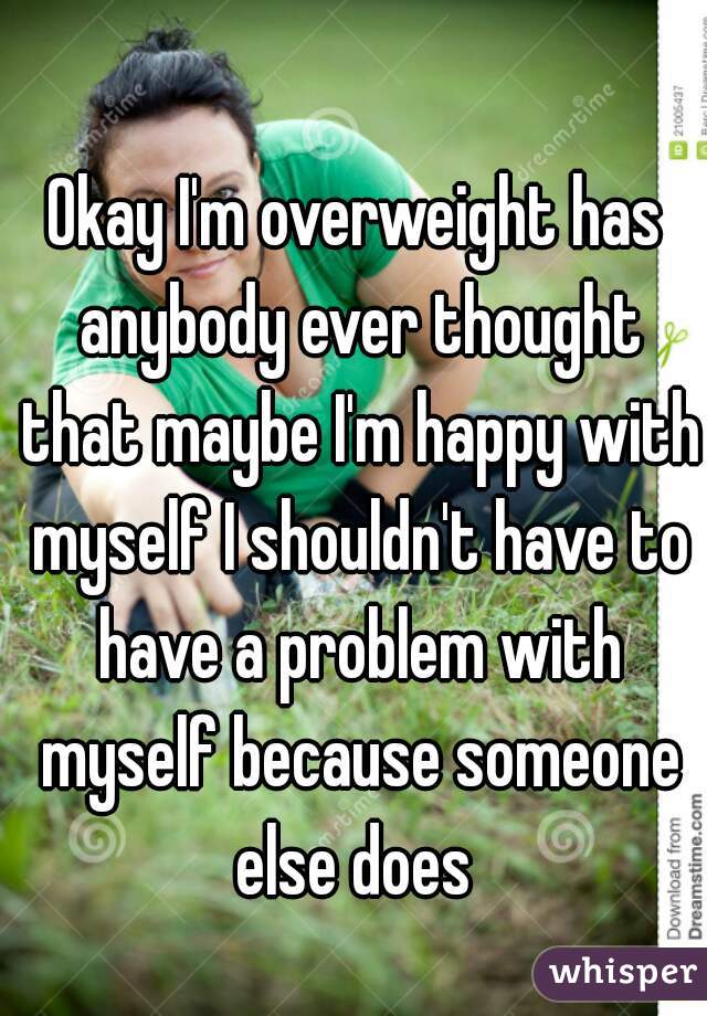 Okay I'm overweight has anybody ever thought that maybe I'm happy with myself I shouldn't have to have a problem with myself because someone else does 