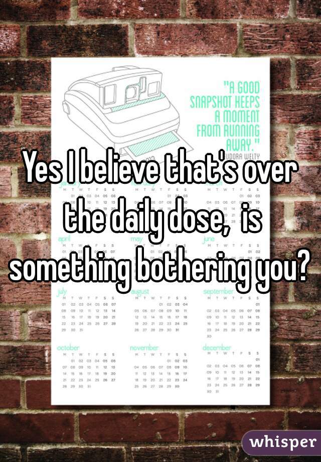 Yes I believe that's over the daily dose,  is something bothering you? 