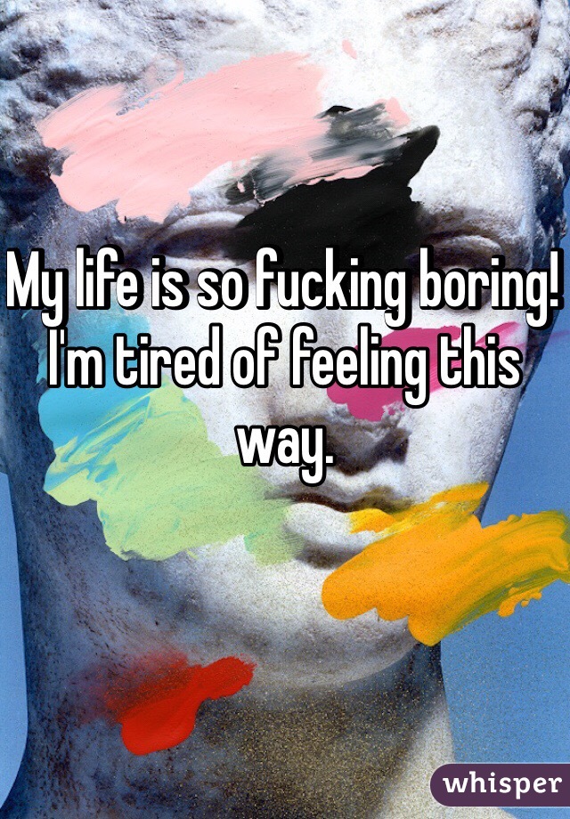 My life is so fucking boring! I'm tired of feeling this way.

