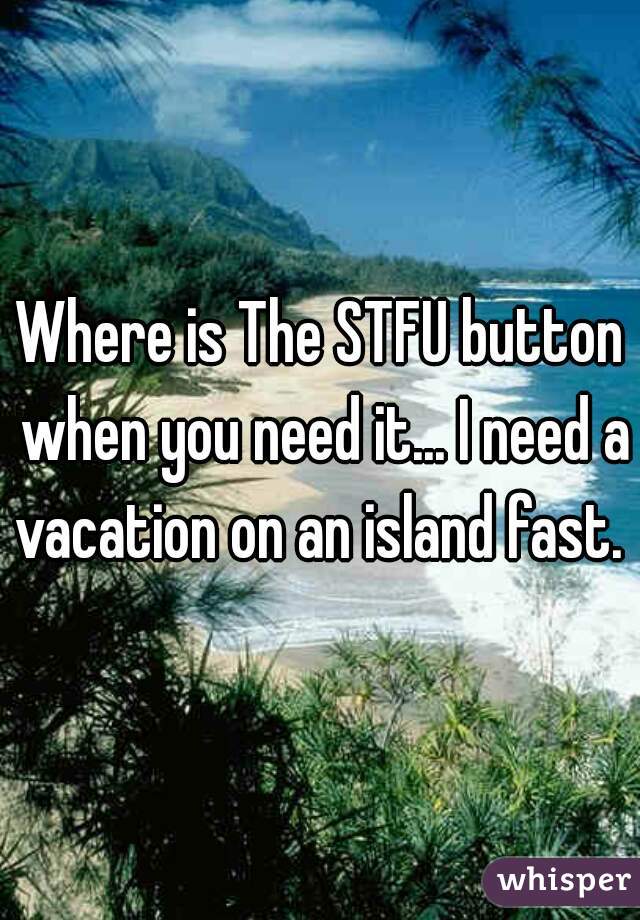 Where is The STFU button when you need it... I need a vacation on an island fast. 