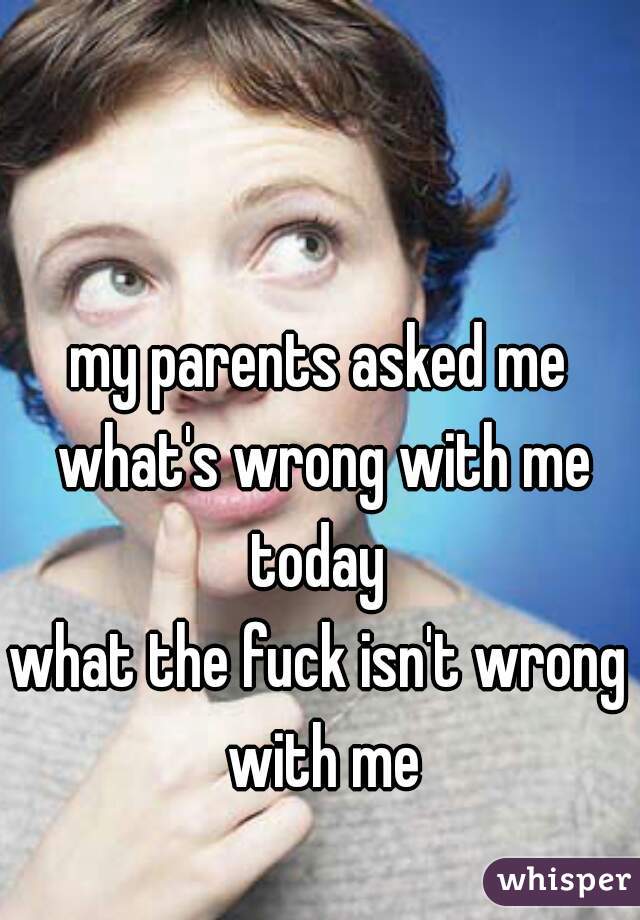 my parents asked me what's wrong with me today 
what the fuck isn't wrong with me
