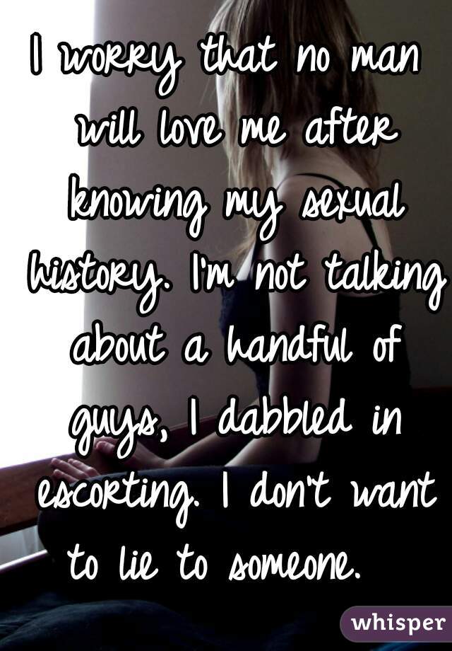 I worry that no man will love me after knowing my sexual history. I'm not talking about a handful of guys, I dabbled in escorting. I don't want to lie to someone.  