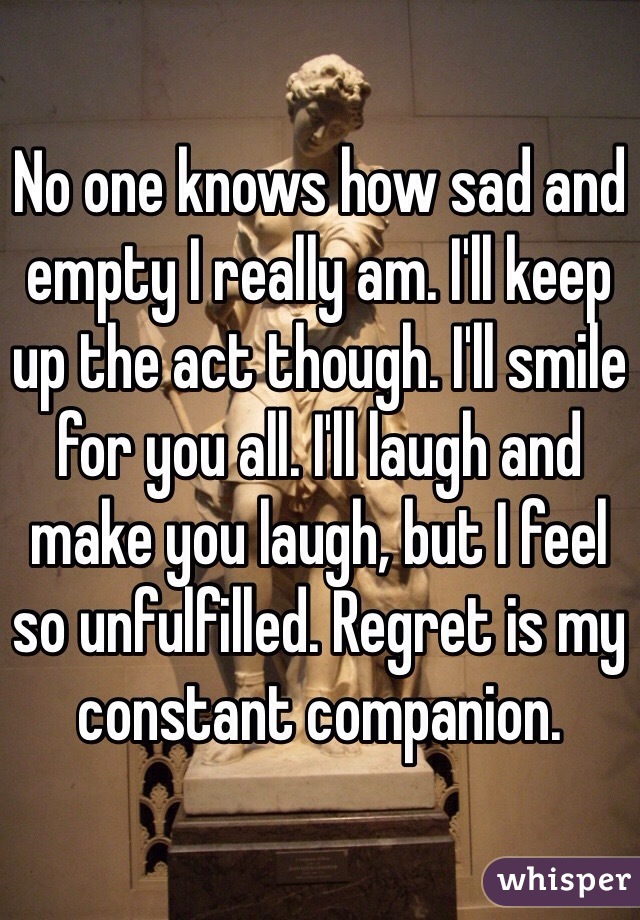 No one knows how sad and empty I really am. I'll keep up the act though. I'll smile for you all. I'll laugh and make you laugh, but I feel so unfulfilled. Regret is my constant companion.  