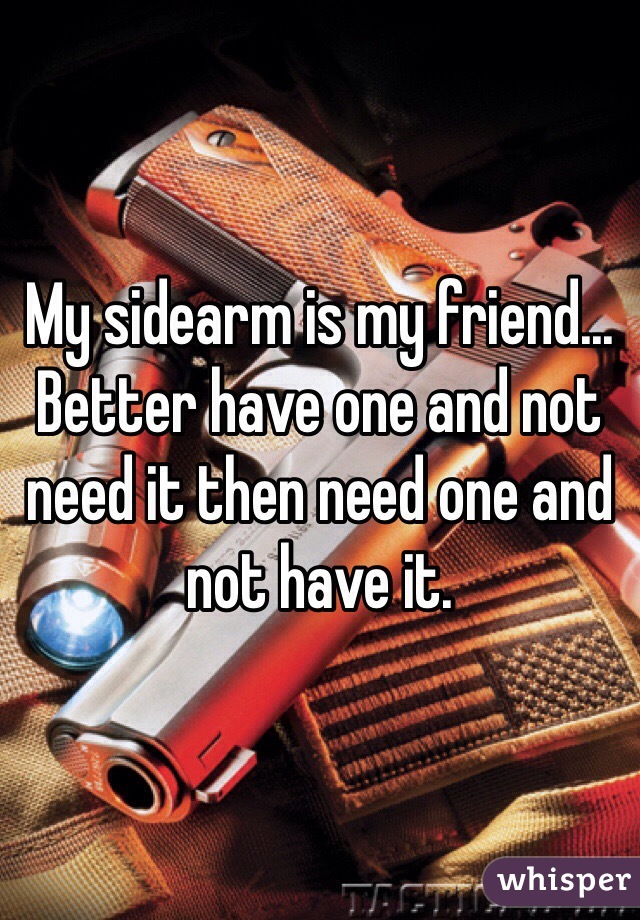 My sidearm is my friend... Better have one and not need it then need one and not have it.