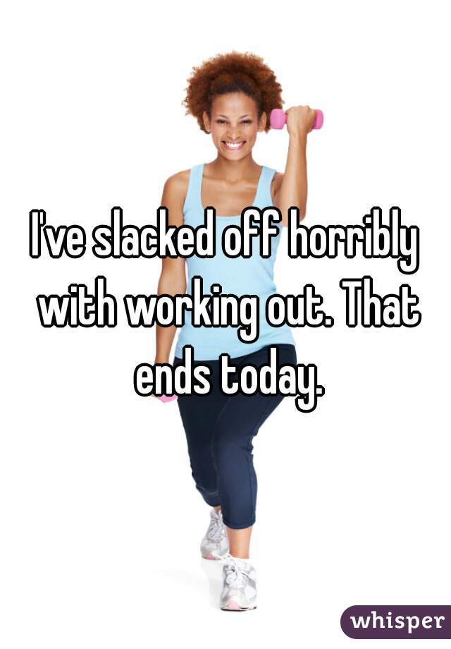 I've slacked off horribly with working out. That ends today.