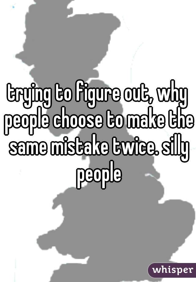 trying to figure out, why people choose to make the same mistake twice. silly people
