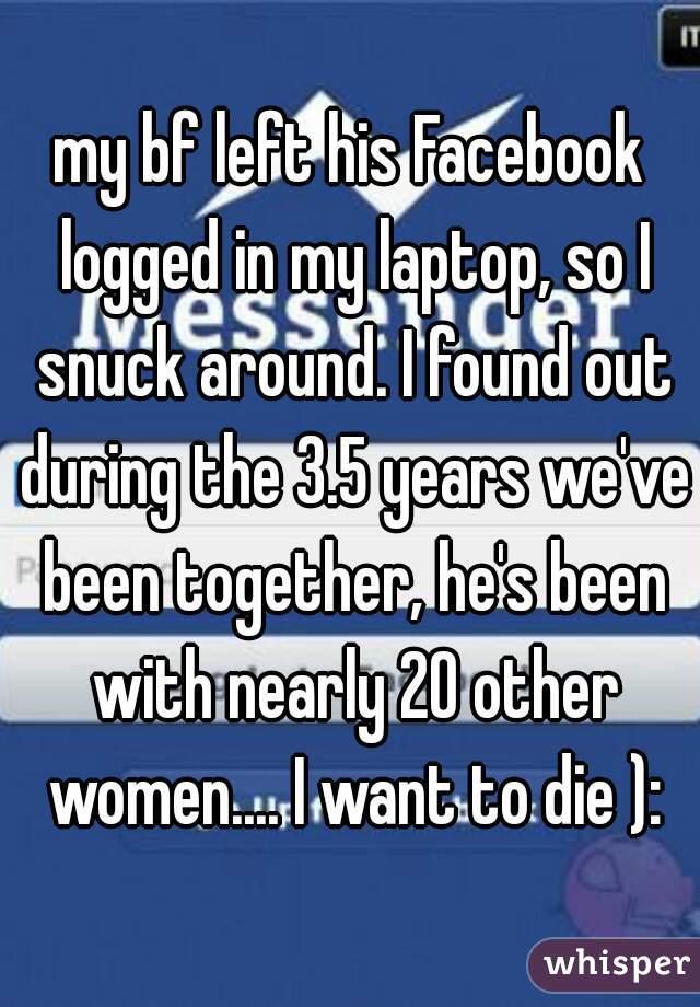 my bf left his Facebook logged in my laptop, so I snuck around. I found out during the 3.5 years we've been together, he's been with nearly 20 other women.... I want to die ):