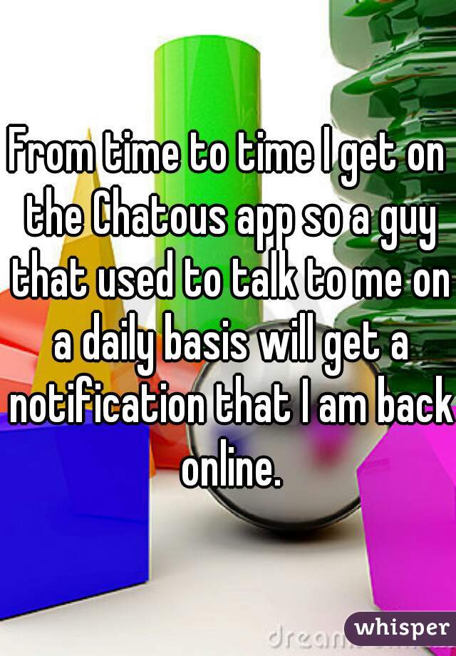 From time to time I get on the Chatous app so a guy that used to talk to me on a daily basis will get a notification that I am back online.