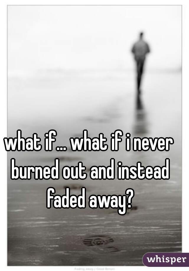 what if... what if i never burned out and instead faded away?