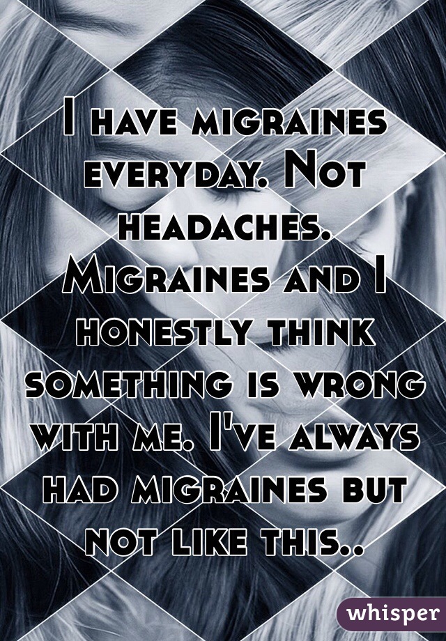 I have migraines everyday. Not headaches. Migraines and I honestly think something is wrong with me. I've always had migraines but not like this.. 