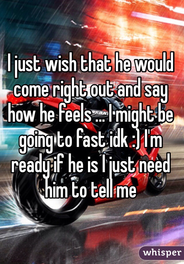 I just wish that he would come right out and say how he feels ... I might be going to fast idk :) I'm ready if he is I just need him to tell me 
