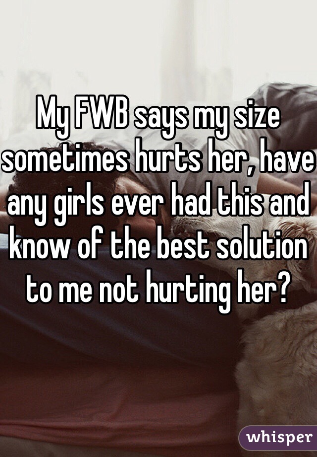 My FWB says my size sometimes hurts her, have any girls ever had this and know of the best solution to me not hurting her? 